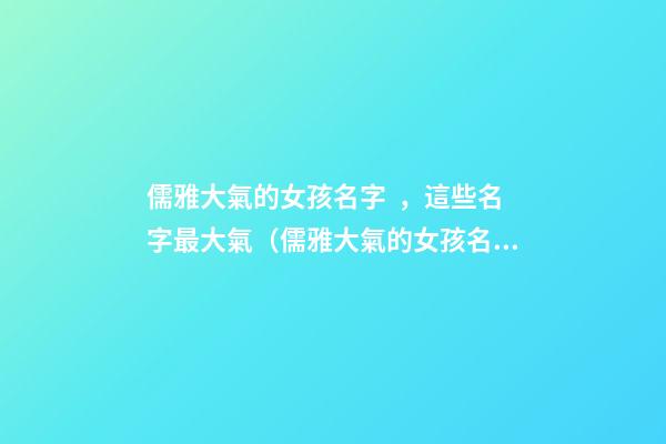 儒雅大氣的女孩名字，這些名字最大氣（儒雅大氣的女孩名字,這些名字最大氣的男孩）